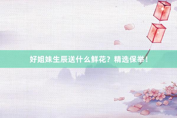 好姐妹生辰送什么鲜花？精选保举！