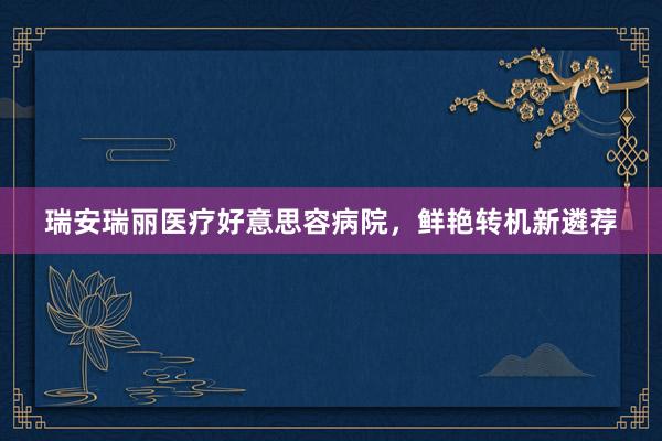 瑞安瑞丽医疗好意思容病院，鲜艳转机新遴荐